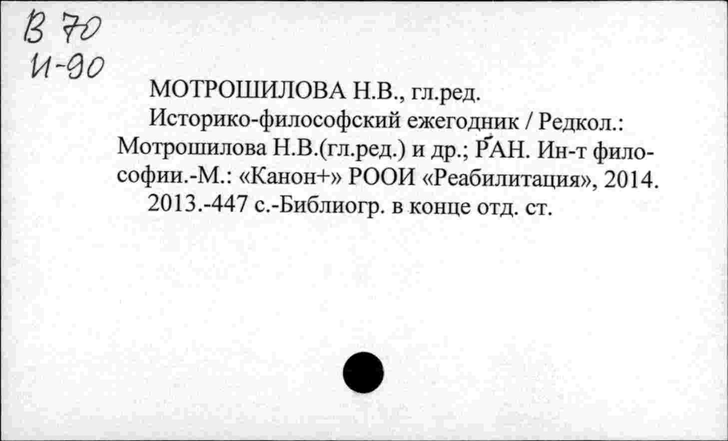 ﻿МОТРОШИЛОВА Н.В., гл.ред.
Историко-философский ежегодник / Редкол.:
Мотрошилова Н.В.(гл.ред.) и др.; Р'АН. Ин-т философии.-М.: «Канон+» РООИ «Реабилитация», 2014.
2013.-447 с.-Библиогр. в конце отд. ст.